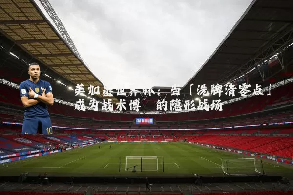 美加墨世界杯:当「洗牌清零点」成为战术博弈的隐形战场
