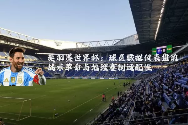 美加墨世界杯:球员数据仪表盘的战术革命与地理赛制适配性