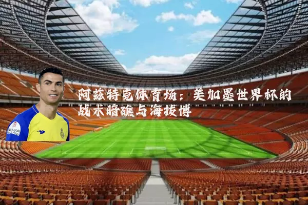 阿兹特克体育场:美加墨世界杯的战术暗礁与海拔博弈