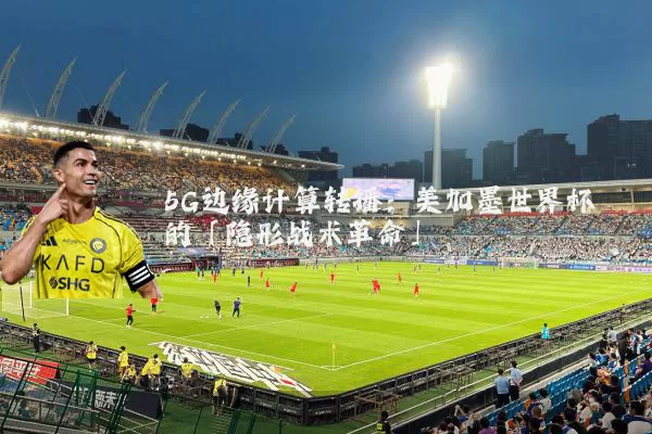 5G边缘计算转播:美加墨世界杯的「隐形战术革命」